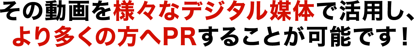 その動画を様々なデジタル媒体で活用し、より多くの方へPRすることが可能です！